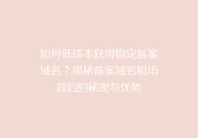 如何低成本获得稳定备案域名？揭秘备案域名租用背后的秘密与优势