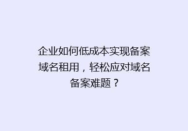 企业如何低成本实现备案域名租用，轻松应对域名备案难题？