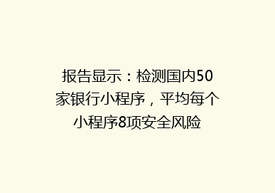 报告显示：检测国内50家银行小程序，平均每个小程序8项安全风险