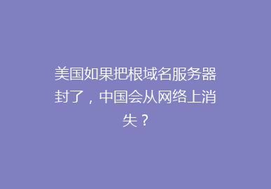美国如果把根域名服务器封了，中国会从网络上消失？